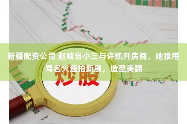 新疆配资公司 赵晴当小三与许凯开房间，她狠甩骂名火速拍新剧，造型美翻