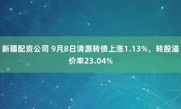 新疆配资公司 9月8日清源转债上涨1.13%，转股溢价率23.04%