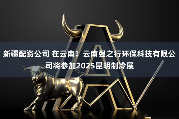 新疆配资公司 在云南！云南强之行环保科技有限公司将参加2025昆明制冷展