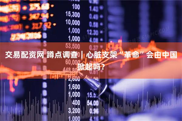 交易配资网 蹲点调查｜心脏支架“革命”会由中国掀起吗？