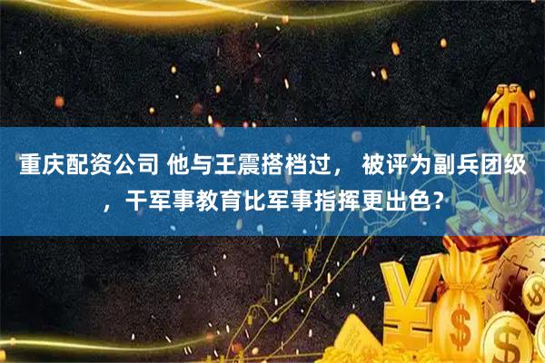 重庆配资公司 他与王震搭档过， 被评为副兵团级，干军事教育比军事指挥更出色？